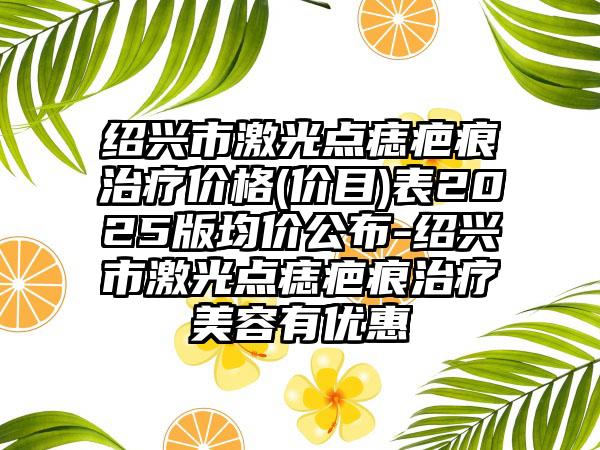 绍兴市激光点痣疤痕治疗价格(价目)表2025版均价公布-绍兴市激光点痣疤痕治疗美容有优惠