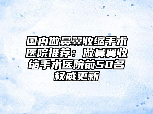 国内做鼻翼收缩手术医院推荐：做鼻翼收缩手术医院前50名权威更新