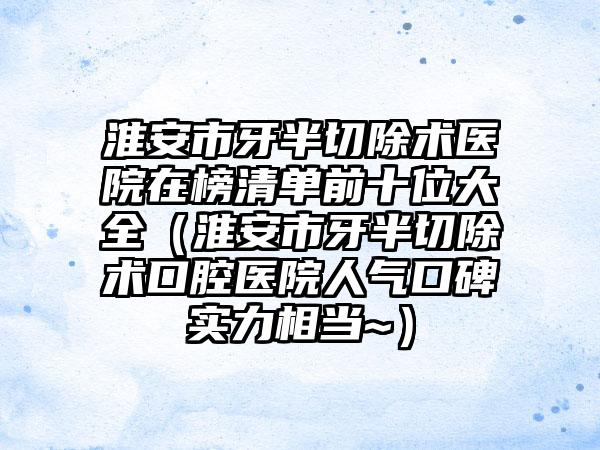 淮安市牙半切除术医院在榜清单前十位大全（淮安市牙半切除术口腔医院人气口碑实力相当~）