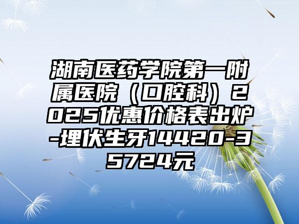 湖南医药学院第一附属医院（口腔科）2025优惠价格表出炉-埋伏生牙14420-35724元