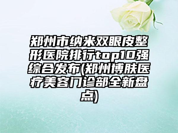 郑州市纳米双眼皮整形医院排行top10强综合发布(郑州博肤医疗美容门诊部全新盘点)