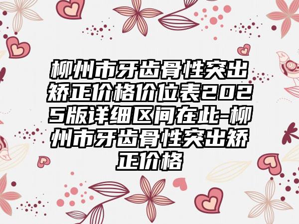 柳州市牙齿骨性突出矫正价格价位表2025版详细区间在此-柳州市牙齿骨性突出矫正价格