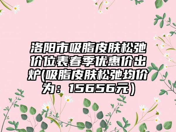 洛阳市吸脂皮肤松弛价位表春季优惠价出炉(吸脂皮肤松弛均价为：15656元）