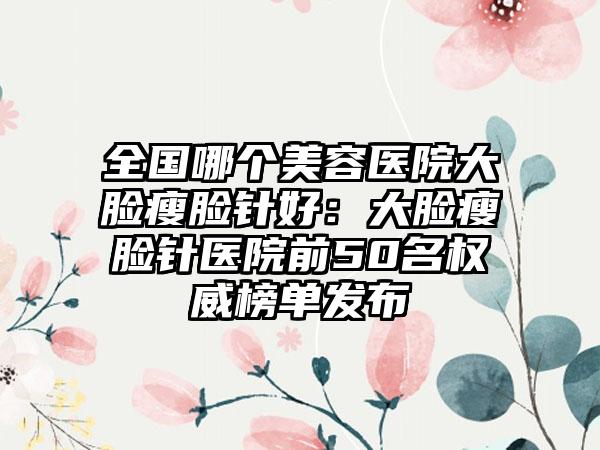 全国哪个美容医院大脸瘦脸针好：大脸瘦脸针医院前50名权威榜单发布