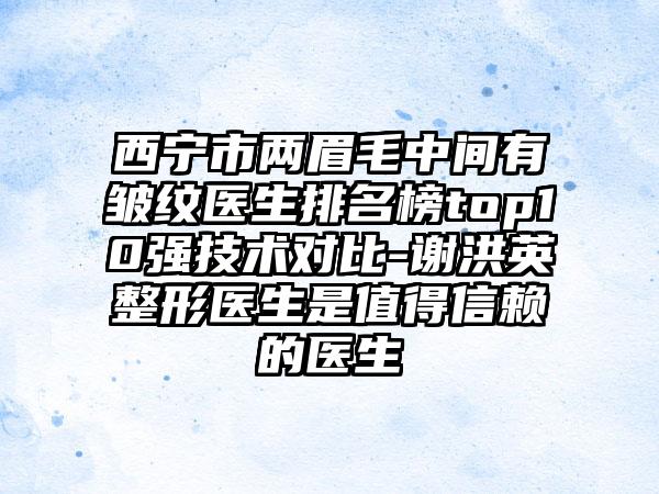 西宁市两眉毛中间有皱纹医生排名榜top10强技术对比-谢洪英整形医生是值得信赖的医生