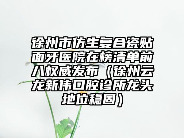 徐州市仿生复合瓷贴面牙医院在榜清单前八权威发布（徐州云龙新伟口腔诊所龙头地位稳固）