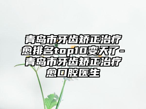 青岛市牙齿矫正治疗愈排名top10变天了-青岛市牙齿矫正治疗愈口腔医生