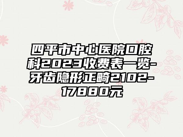 四平市中心医院口腔科2023收费表一览-牙齿隐形正畸2102-17880元