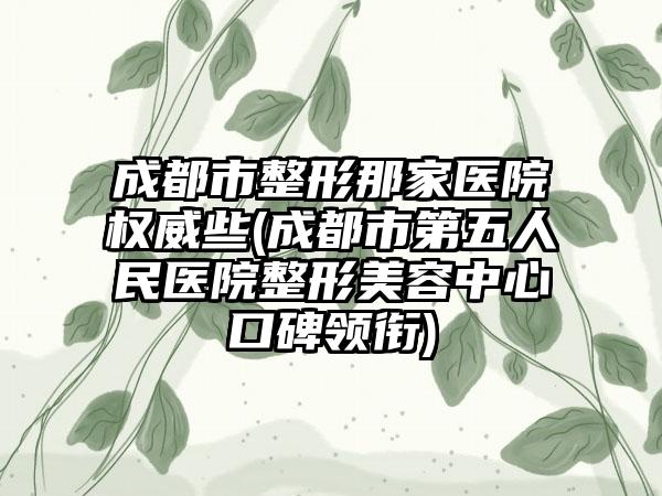 成都市整形那家医院权威些(成都市第五人民医院整形美容中心口碑领衔)