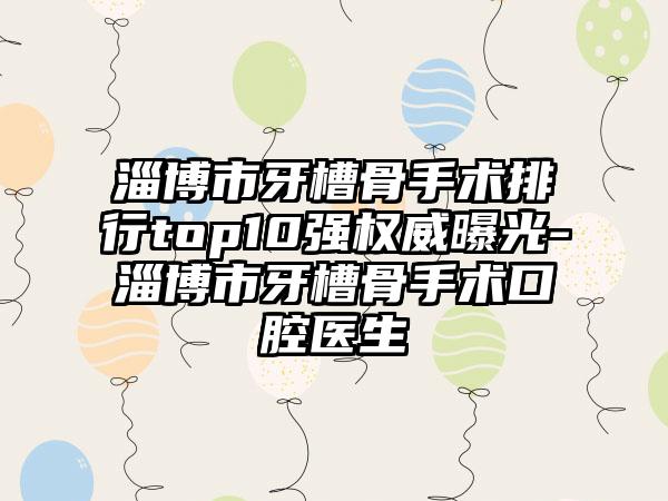 淄博市牙槽骨手术排行top10强权威曝光-淄博市牙槽骨手术口腔医生