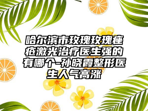 哈尔滨市玫瑰玫瑰痤疮激光治疗医生强的有哪个-孙晓霞整形医生人气高涨