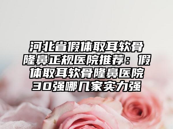 河北省假体取耳软骨隆鼻正规医院推荐：假体取耳软骨隆鼻医院30强哪几家实力强