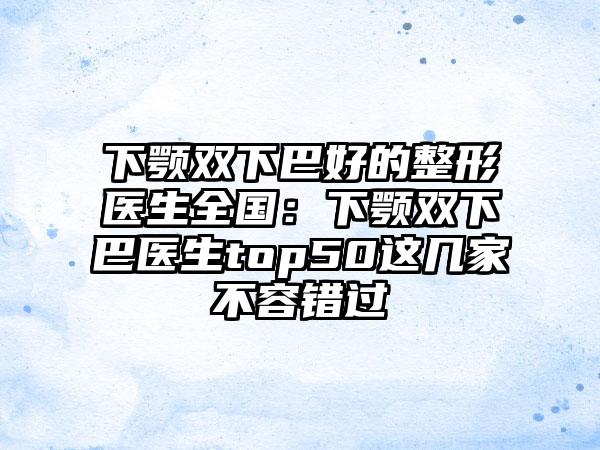 下颚双下巴好的整形医生全国：下颚双下巴医生top50这几家不容错过