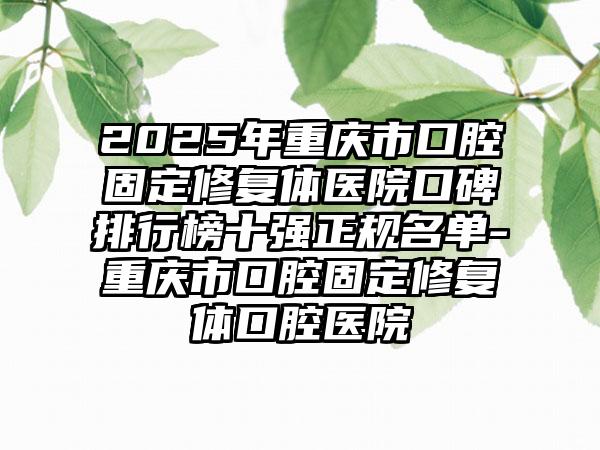 2025年重庆市口腔固定修复体医院口碑排行榜十强正规名单-重庆市口腔固定修复体口腔医院