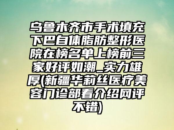 乌鲁木齐市手术填充下巴自体脂肪整形医院在榜名单上榜前三家好评如潮_实力雄厚(新疆华莉丝医疗美容门诊部看介绍网评不错)