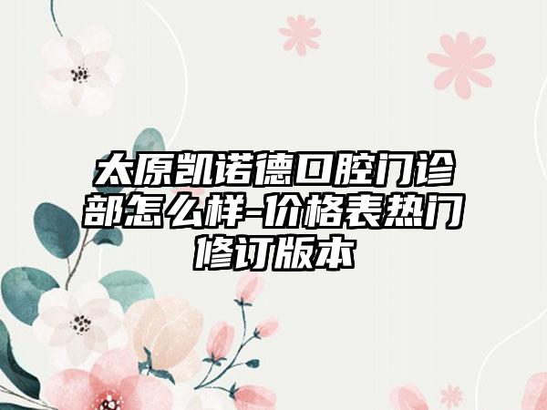 太原凯诺德口腔门诊部怎么样-价格表热门修订版本