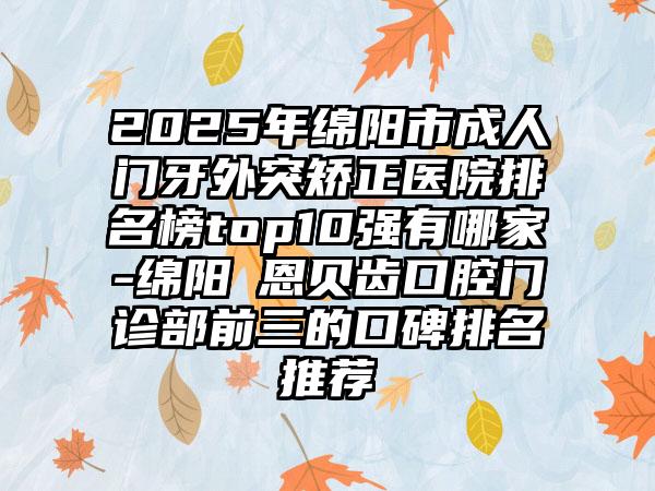 2025年绵阳市成人门牙外突矫正医院排名榜top10强有哪家-绵阳晞恩贝齿口腔门诊部前三的口碑排名推荐
