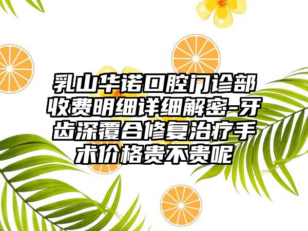 乳山华诺口腔门诊部收费明细详细解密-牙齿深覆合修复治疗手术价格贵不贵呢