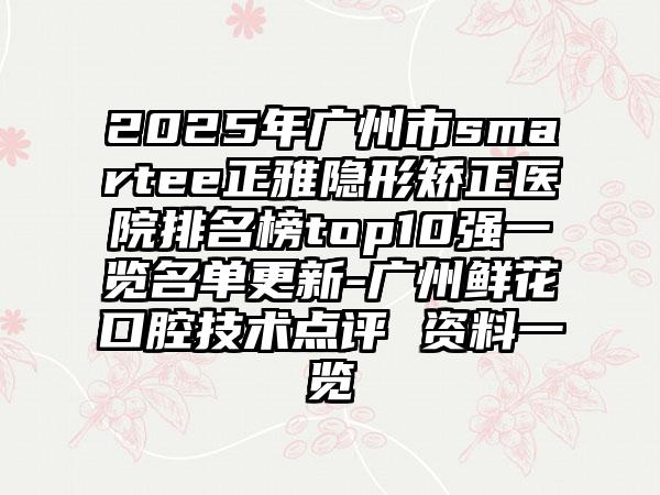 2025年广州市smartee正雅隐形矫正医院排名榜top10强一览名单更新-广州鲜花口腔技术点评 资料一览