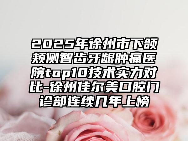 2025年徐州市下颌颊侧智齿牙龈肿痛医院top10技术实力对比-徐州佳尔美口腔门诊部连续几年上榜