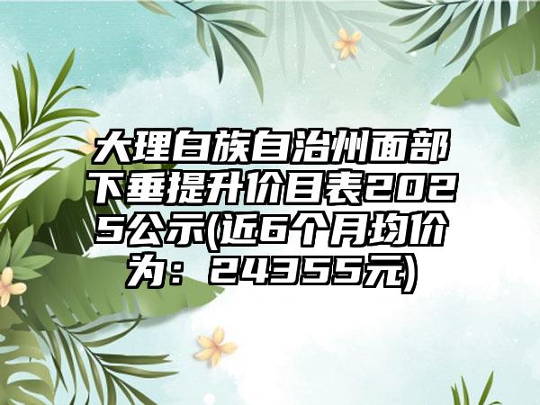 大理白族自治州面部下垂提升价目表2025公示(近6个月均价为：24355元)