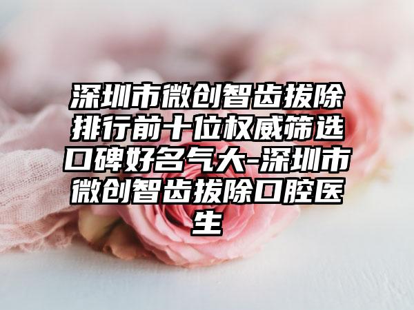 深圳市微创智齿拔除排行前十位权威筛选口碑好名气大-深圳市微创智齿拔除口腔医生