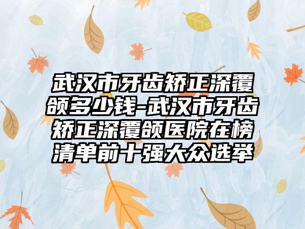 武汉市牙齿矫正深覆颌多少钱-武汉市牙齿矫正深覆颌医院在榜清单前十强大众选举