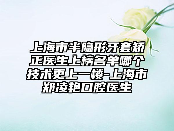上海市半隐形牙套矫正医生上榜名单哪个技术更上一楼-上海市郑凌艳口腔医生