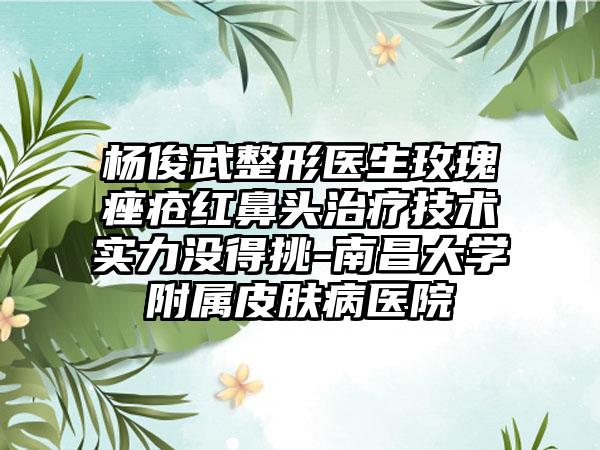 杨俊武整形医生玫瑰痤疮红鼻头治疗技术实力没得挑-南昌大学附属皮肤病医院