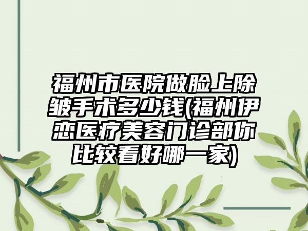福州市医院做脸上除皱手术多少钱(福州伊恋医疗美容门诊部你比较看好哪一家)