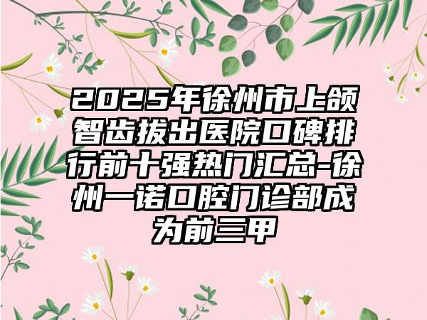 2025年徐州市上颌智齿拔出医院口碑排行前十强热门汇总-徐州一诺口腔门诊部成为前三甲