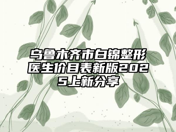 乌鲁木齐市白锦整形医生价目表新版2025上新分享