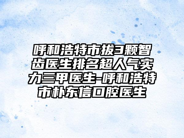 呼和浩特市拔3颗智齿医生排名超人气实力三甲医生-呼和浩特市朴东信口腔医生