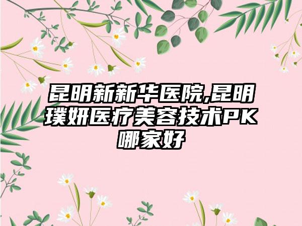 昆明新新华医院,昆明璞妍医疗美容技术PK哪家好