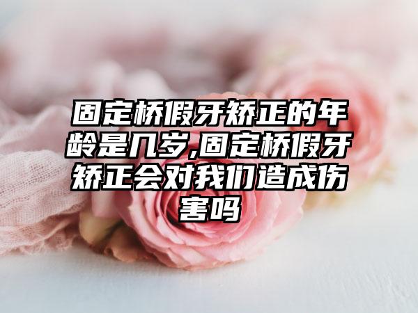 固定桥假牙矫正的年龄是几岁,固定桥假牙矫正会对我们造成伤害吗