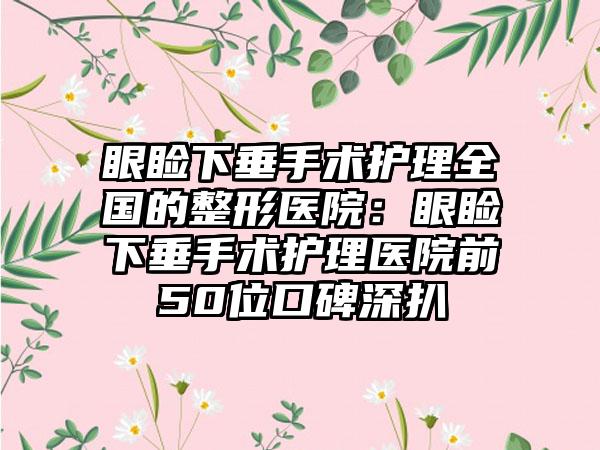 眼睑下垂手术护理全国的整形医院：眼睑下垂手术护理医院前50位口碑深扒
