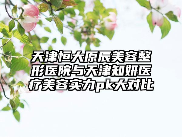 天津恒大原辰美容整形医院与天津知妍医疗美容实力pk大对比