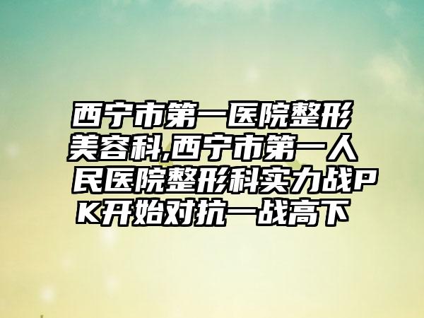 西宁市第一医院整形美容科,西宁市第一人民医院整形科实力战PK开始对抗一战高下