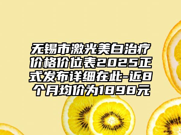 无锡市激光美白治疗价格价位表2025正式发布详细在此-近8个月均价为1898元
