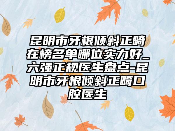 昆明市牙根倾斜正畸在榜名单哪位实力好_六强正规医生盘点-昆明市牙根倾斜正畸口腔医生
