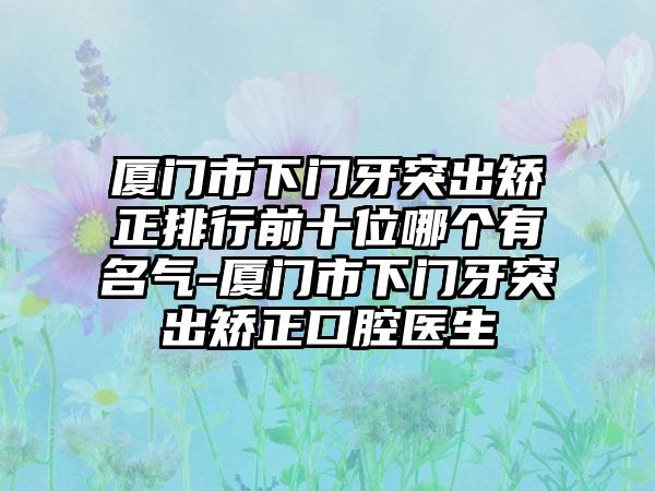 厦门市下门牙突出矫正排行前十位哪个有名气-厦门市下门牙突出矫正口腔医生