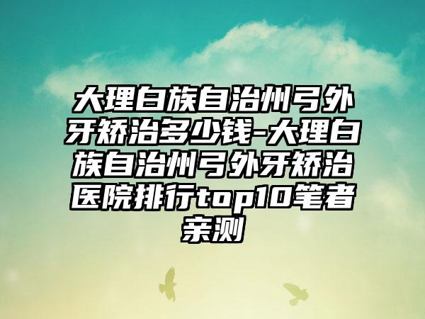 大理白族自治州弓外牙矫治多少钱-大理白族自治州弓外牙矫治医院排行top10笔者亲测
