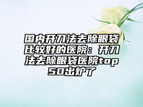 国内开刀法去除眼袋比较好的医院：开刀法去除眼袋医院top50出炉了