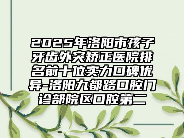 2025年洛阳市孩子牙齿外突矫正医院排名前十位实力口碑优异-洛阳九都路口腔门诊部院区口腔第二