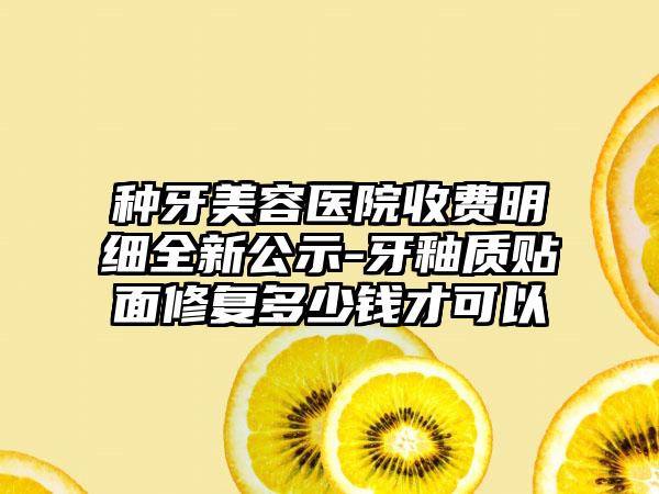 种牙美容医院收费明细全新公示-牙釉质贴面修复多少钱才可以
