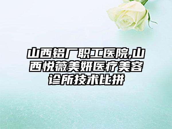 山西铝厂职工医院,山西悦薇美妍医疗美容诊所技术比拼