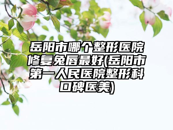 岳阳市哪个整形医院修复兔唇最好(岳阳市第一人民医院整形科口碑医美)