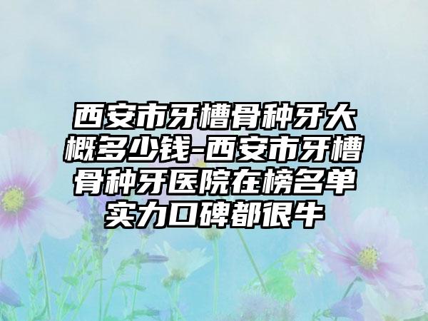 西安市牙槽骨种牙大概多少钱-西安市牙槽骨种牙医院在榜名单实力口碑都很牛