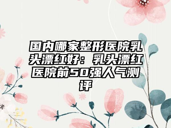 国内哪家整形医院乳头漂红好：乳头漂红医院前50强人气测评