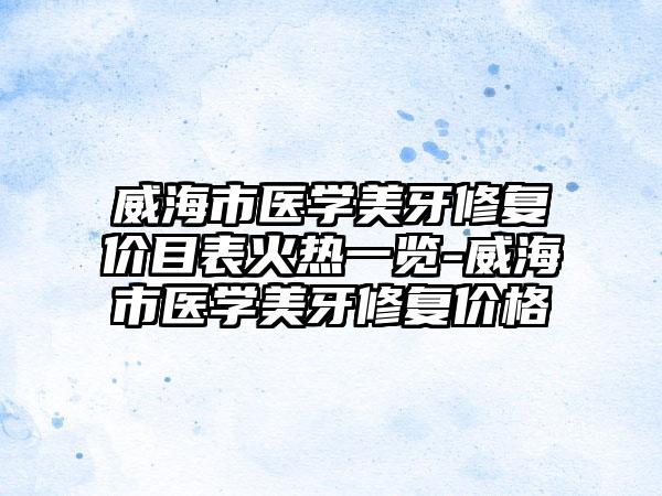 威海市医学美牙修复价目表火热一览-威海市医学美牙修复价格